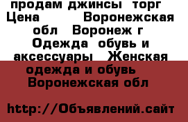 продам джинсы. торг › Цена ­ 200 - Воронежская обл., Воронеж г. Одежда, обувь и аксессуары » Женская одежда и обувь   . Воронежская обл.